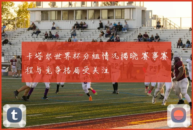 卡塔尔世界杯分组情况揭晓 赛事赛程与竞争格局受关注