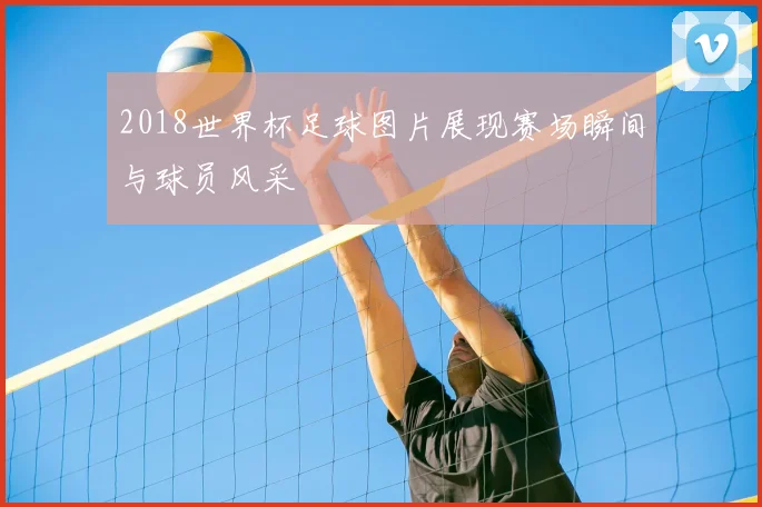 2018世界杯足球图片展现赛场瞬间与球员风采